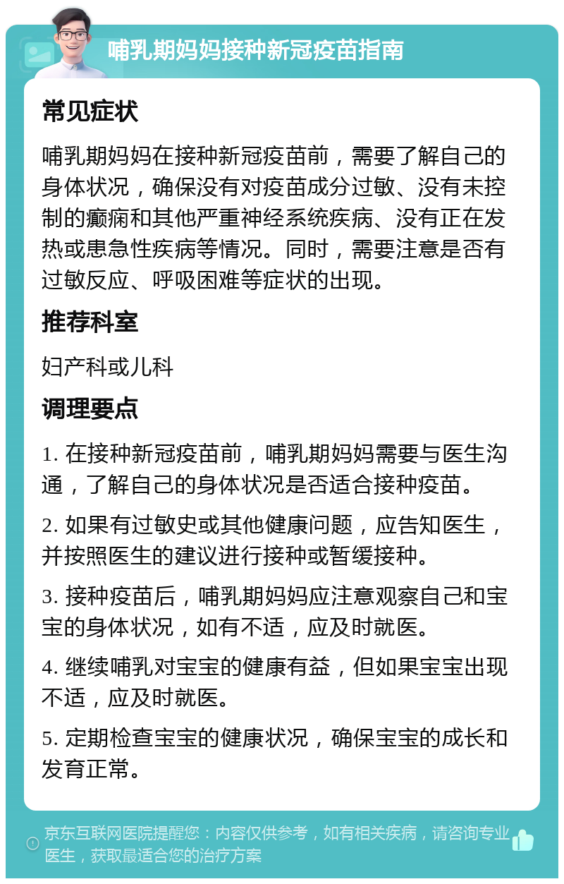 哺乳期妈妈接种新冠疫苗指南 常见症状 哺乳期妈妈在接种新冠疫苗前，需要了解自己的身体状况，确保没有对疫苗成分过敏、没有未控制的癫痫和其他严重神经系统疾病、没有正在发热或患急性疾病等情况。同时，需要注意是否有过敏反应、呼吸困难等症状的出现。 推荐科室 妇产科或儿科 调理要点 1. 在接种新冠疫苗前，哺乳期妈妈需要与医生沟通，了解自己的身体状况是否适合接种疫苗。 2. 如果有过敏史或其他健康问题，应告知医生，并按照医生的建议进行接种或暂缓接种。 3. 接种疫苗后，哺乳期妈妈应注意观察自己和宝宝的身体状况，如有不适，应及时就医。 4. 继续哺乳对宝宝的健康有益，但如果宝宝出现不适，应及时就医。 5. 定期检查宝宝的健康状况，确保宝宝的成长和发育正常。