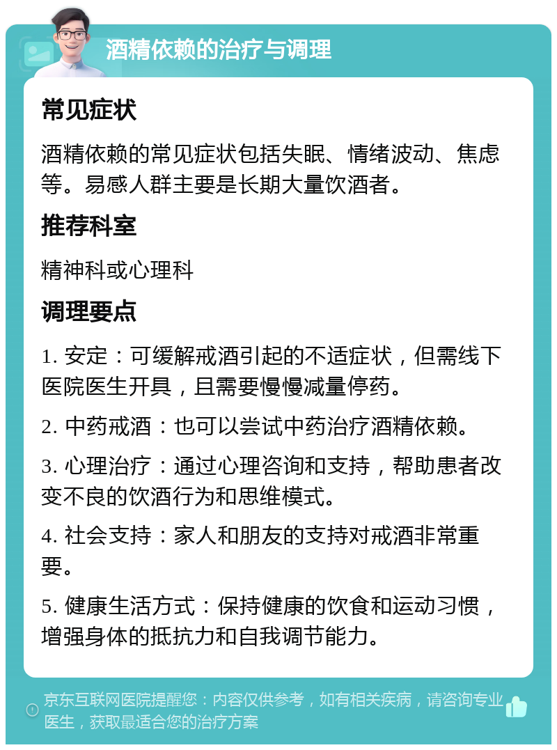 酒精依赖的治疗与调理 常见症状 酒精依赖的常见症状包括失眠、情绪波动、焦虑等。易感人群主要是长期大量饮酒者。 推荐科室 精神科或心理科 调理要点 1. 安定：可缓解戒酒引起的不适症状，但需线下医院医生开具，且需要慢慢减量停药。 2. 中药戒酒：也可以尝试中药治疗酒精依赖。 3. 心理治疗：通过心理咨询和支持，帮助患者改变不良的饮酒行为和思维模式。 4. 社会支持：家人和朋友的支持对戒酒非常重要。 5. 健康生活方式：保持健康的饮食和运动习惯，增强身体的抵抗力和自我调节能力。