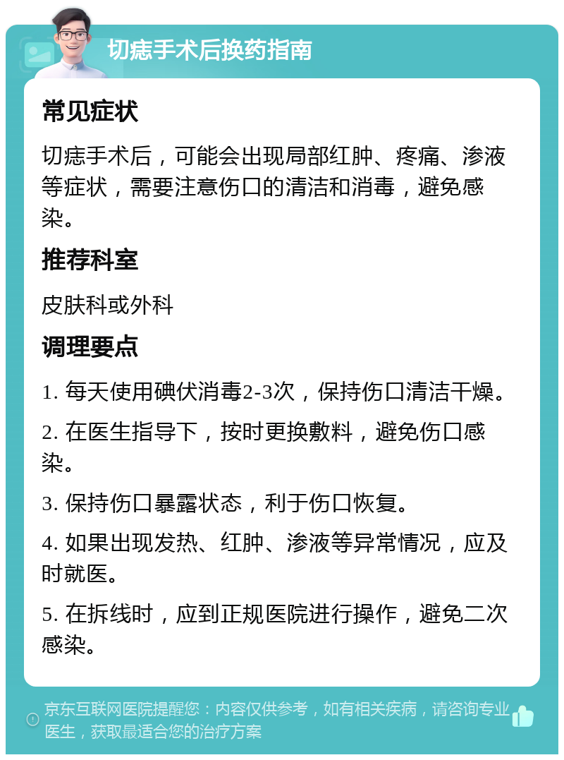 切痣手术后换药指南 常见症状 切痣手术后，可能会出现局部红肿、疼痛、渗液等症状，需要注意伤口的清洁和消毒，避免感染。 推荐科室 皮肤科或外科 调理要点 1. 每天使用碘伏消毒2-3次，保持伤口清洁干燥。 2. 在医生指导下，按时更换敷料，避免伤口感染。 3. 保持伤口暴露状态，利于伤口恢复。 4. 如果出现发热、红肿、渗液等异常情况，应及时就医。 5. 在拆线时，应到正规医院进行操作，避免二次感染。