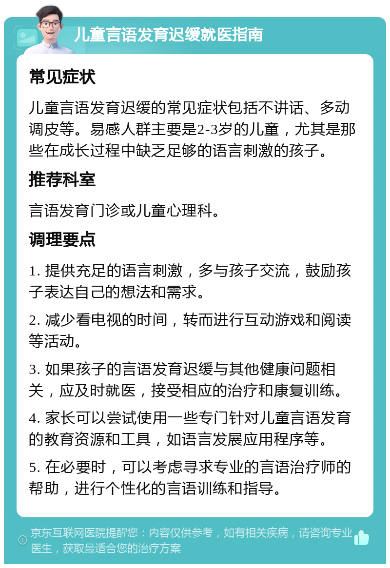 儿童言语发育迟缓就医指南 常见症状 儿童言语发育迟缓的常见症状包括不讲话、多动调皮等。易感人群主要是2-3岁的儿童，尤其是那些在成长过程中缺乏足够的语言刺激的孩子。 推荐科室 言语发育门诊或儿童心理科。 调理要点 1. 提供充足的语言刺激，多与孩子交流，鼓励孩子表达自己的想法和需求。 2. 减少看电视的时间，转而进行互动游戏和阅读等活动。 3. 如果孩子的言语发育迟缓与其他健康问题相关，应及时就医，接受相应的治疗和康复训练。 4. 家长可以尝试使用一些专门针对儿童言语发育的教育资源和工具，如语言发展应用程序等。 5. 在必要时，可以考虑寻求专业的言语治疗师的帮助，进行个性化的言语训练和指导。