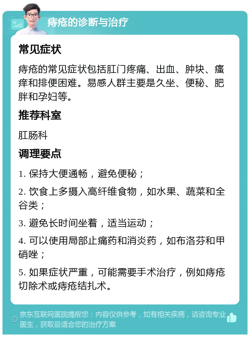 痔疮的诊断与治疗 常见症状 痔疮的常见症状包括肛门疼痛、出血、肿块、瘙痒和排便困难。易感人群主要是久坐、便秘、肥胖和孕妇等。 推荐科室 肛肠科 调理要点 1. 保持大便通畅，避免便秘； 2. 饮食上多摄入高纤维食物，如水果、蔬菜和全谷类； 3. 避免长时间坐着，适当运动； 4. 可以使用局部止痛药和消炎药，如布洛芬和甲硝唑； 5. 如果症状严重，可能需要手术治疗，例如痔疮切除术或痔疮结扎术。