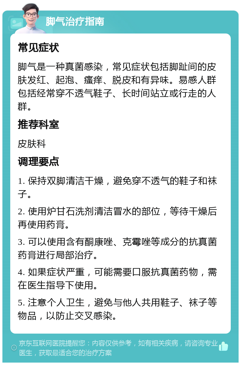 脚气治疗指南 常见症状 脚气是一种真菌感染，常见症状包括脚趾间的皮肤发红、起泡、瘙痒、脱皮和有异味。易感人群包括经常穿不透气鞋子、长时间站立或行走的人群。 推荐科室 皮肤科 调理要点 1. 保持双脚清洁干燥，避免穿不透气的鞋子和袜子。 2. 使用炉甘石洗剂清洁冒水的部位，等待干燥后再使用药膏。 3. 可以使用含有酮康唑、克霉唑等成分的抗真菌药膏进行局部治疗。 4. 如果症状严重，可能需要口服抗真菌药物，需在医生指导下使用。 5. 注意个人卫生，避免与他人共用鞋子、袜子等物品，以防止交叉感染。