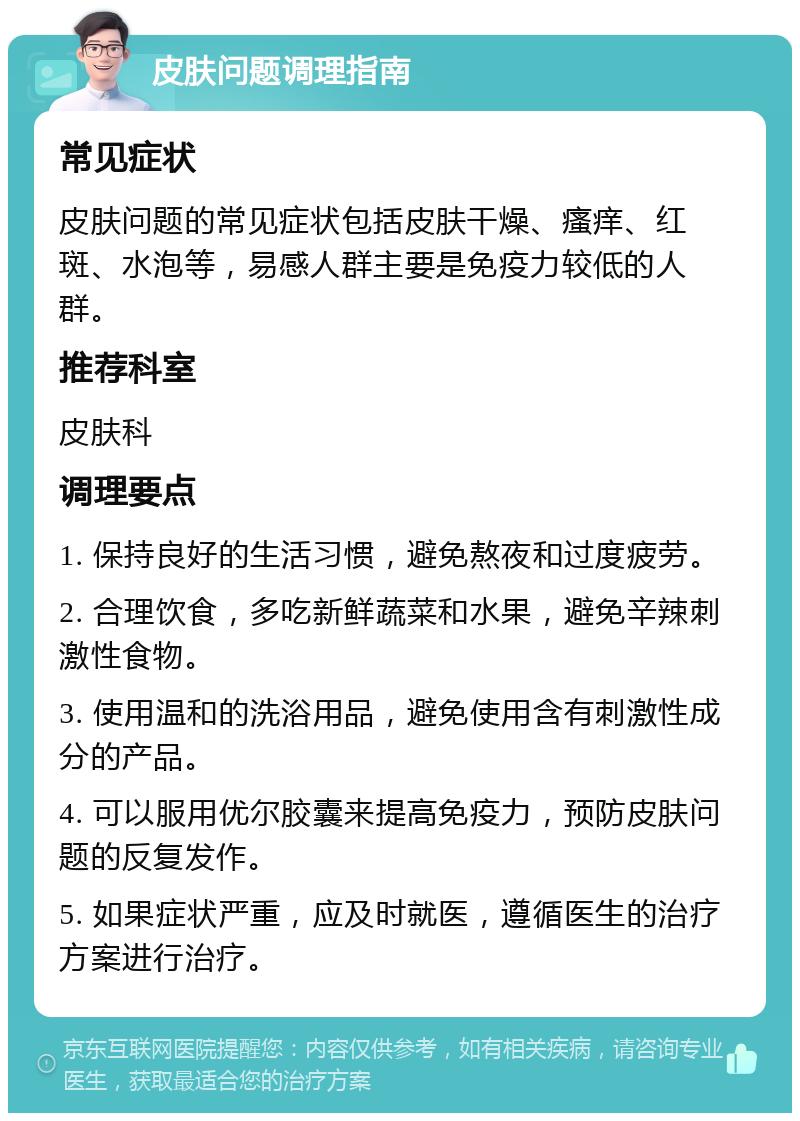 皮肤问题调理指南 常见症状 皮肤问题的常见症状包括皮肤干燥、瘙痒、红斑、水泡等，易感人群主要是免疫力较低的人群。 推荐科室 皮肤科 调理要点 1. 保持良好的生活习惯，避免熬夜和过度疲劳。 2. 合理饮食，多吃新鲜蔬菜和水果，避免辛辣刺激性食物。 3. 使用温和的洗浴用品，避免使用含有刺激性成分的产品。 4. 可以服用优尔胶囊来提高免疫力，预防皮肤问题的反复发作。 5. 如果症状严重，应及时就医，遵循医生的治疗方案进行治疗。