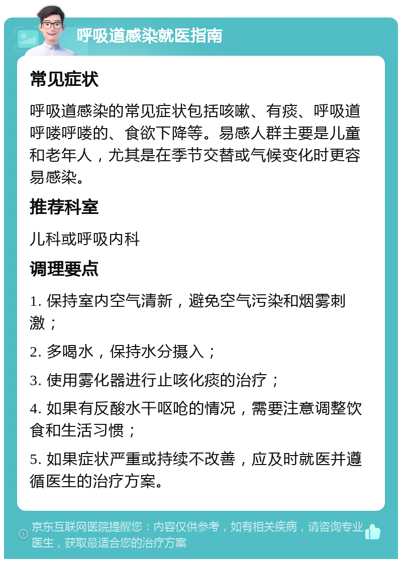 呼吸道感染就医指南 常见症状 呼吸道感染的常见症状包括咳嗽、有痰、呼吸道呼喽呼喽的、食欲下降等。易感人群主要是儿童和老年人，尤其是在季节交替或气候变化时更容易感染。 推荐科室 儿科或呼吸内科 调理要点 1. 保持室内空气清新，避免空气污染和烟雾刺激； 2. 多喝水，保持水分摄入； 3. 使用雾化器进行止咳化痰的治疗； 4. 如果有反酸水干呕呛的情况，需要注意调整饮食和生活习惯； 5. 如果症状严重或持续不改善，应及时就医并遵循医生的治疗方案。