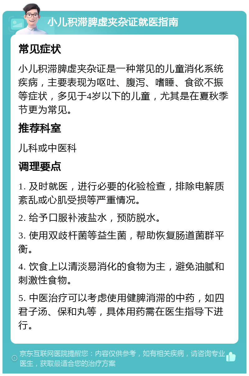 小儿积滞脾虚夹杂证就医指南 常见症状 小儿积滞脾虚夹杂证是一种常见的儿童消化系统疾病，主要表现为呕吐、腹泻、嗜睡、食欲不振等症状，多见于4岁以下的儿童，尤其是在夏秋季节更为常见。 推荐科室 儿科或中医科 调理要点 1. 及时就医，进行必要的化验检查，排除电解质紊乱或心肌受损等严重情况。 2. 给予口服补液盐水，预防脱水。 3. 使用双歧杆菌等益生菌，帮助恢复肠道菌群平衡。 4. 饮食上以清淡易消化的食物为主，避免油腻和刺激性食物。 5. 中医治疗可以考虑使用健脾消滞的中药，如四君子汤、保和丸等，具体用药需在医生指导下进行。