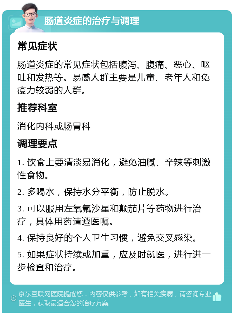 肠道炎症的治疗与调理 常见症状 肠道炎症的常见症状包括腹泻、腹痛、恶心、呕吐和发热等。易感人群主要是儿童、老年人和免疫力较弱的人群。 推荐科室 消化内科或肠胃科 调理要点 1. 饮食上要清淡易消化，避免油腻、辛辣等刺激性食物。 2. 多喝水，保持水分平衡，防止脱水。 3. 可以服用左氧氟沙星和颠茄片等药物进行治疗，具体用药请遵医嘱。 4. 保持良好的个人卫生习惯，避免交叉感染。 5. 如果症状持续或加重，应及时就医，进行进一步检查和治疗。