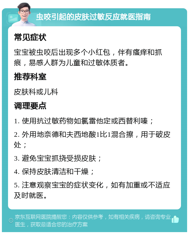 虫咬引起的皮肤过敏反应就医指南 常见症状 宝宝被虫咬后出现多个小红包，伴有瘙痒和抓痕，易感人群为儿童和过敏体质者。 推荐科室 皮肤科或儿科 调理要点 1. 使用抗过敏药物如氯雷他定或西替利嗪； 2. 外用地奈德和夫西地酸1比1混合擦，用于破皮处； 3. 避免宝宝抓挠受损皮肤； 4. 保持皮肤清洁和干燥； 5. 注意观察宝宝的症状变化，如有加重或不适应及时就医。