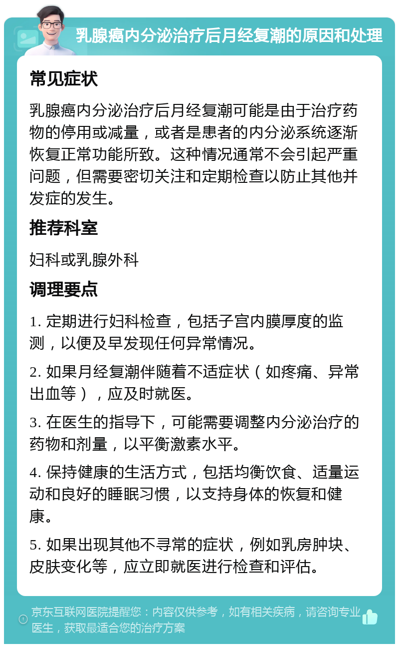 乳腺癌内分泌治疗后月经复潮的原因和处理 常见症状 乳腺癌内分泌治疗后月经复潮可能是由于治疗药物的停用或减量，或者是患者的内分泌系统逐渐恢复正常功能所致。这种情况通常不会引起严重问题，但需要密切关注和定期检查以防止其他并发症的发生。 推荐科室 妇科或乳腺外科 调理要点 1. 定期进行妇科检查，包括子宫内膜厚度的监测，以便及早发现任何异常情况。 2. 如果月经复潮伴随着不适症状（如疼痛、异常出血等），应及时就医。 3. 在医生的指导下，可能需要调整内分泌治疗的药物和剂量，以平衡激素水平。 4. 保持健康的生活方式，包括均衡饮食、适量运动和良好的睡眠习惯，以支持身体的恢复和健康。 5. 如果出现其他不寻常的症状，例如乳房肿块、皮肤变化等，应立即就医进行检查和评估。