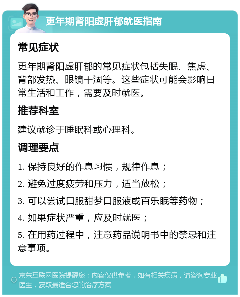 更年期肾阳虚肝郁就医指南 常见症状 更年期肾阳虚肝郁的常见症状包括失眠、焦虑、背部发热、眼镜干涸等。这些症状可能会影响日常生活和工作，需要及时就医。 推荐科室 建议就诊于睡眠科或心理科。 调理要点 1. 保持良好的作息习惯，规律作息； 2. 避免过度疲劳和压力，适当放松； 3. 可以尝试口服甜梦口服液或百乐眠等药物； 4. 如果症状严重，应及时就医； 5. 在用药过程中，注意药品说明书中的禁忌和注意事项。