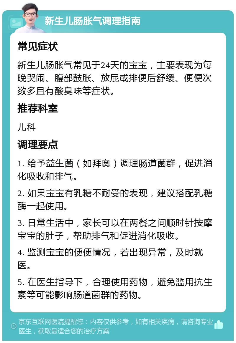 新生儿肠胀气调理指南 常见症状 新生儿肠胀气常见于24天的宝宝，主要表现为每晚哭闹、腹部鼓胀、放屁或排便后舒缓、便便次数多且有酸臭味等症状。 推荐科室 儿科 调理要点 1. 给予益生菌（如拜奥）调理肠道菌群，促进消化吸收和排气。 2. 如果宝宝有乳糖不耐受的表现，建议搭配乳糖酶一起使用。 3. 日常生活中，家长可以在两餐之间顺时针按摩宝宝的肚子，帮助排气和促进消化吸收。 4. 监测宝宝的便便情况，若出现异常，及时就医。 5. 在医生指导下，合理使用药物，避免滥用抗生素等可能影响肠道菌群的药物。