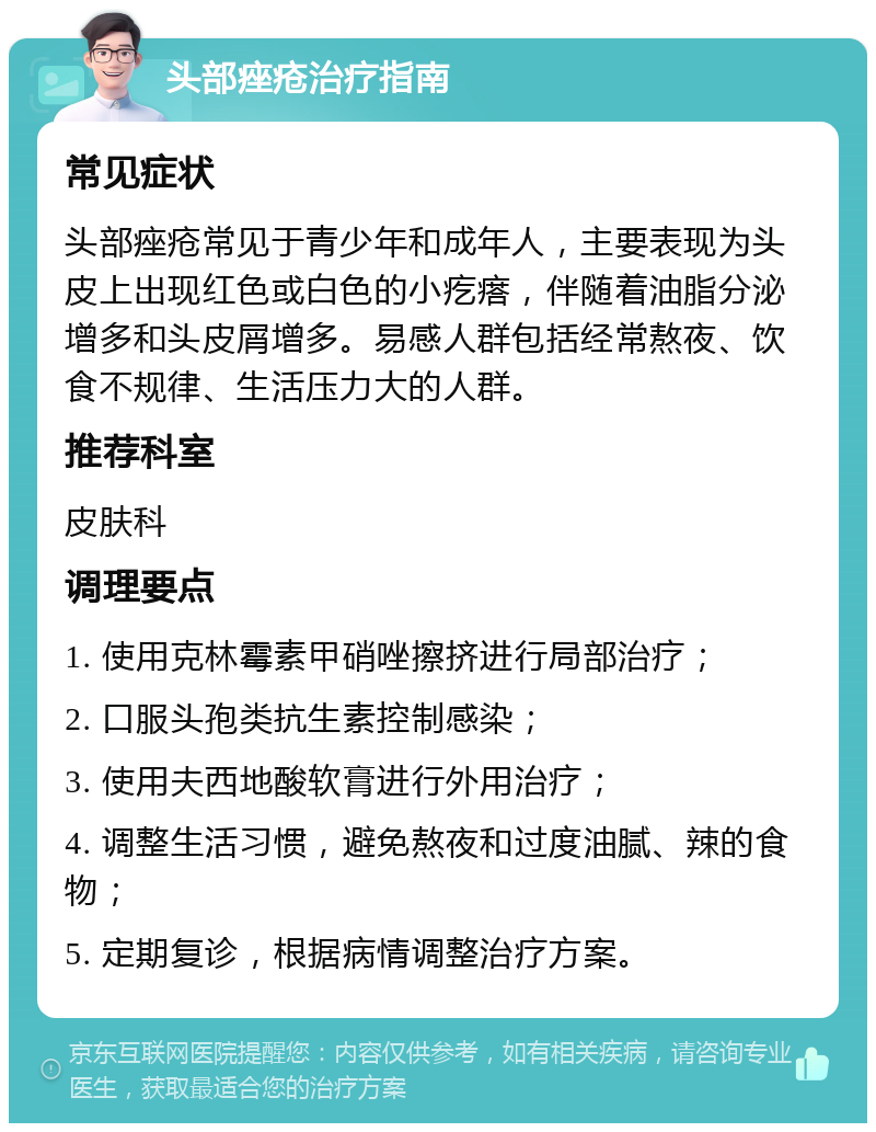 头部痤疮治疗指南 常见症状 头部痤疮常见于青少年和成年人，主要表现为头皮上出现红色或白色的小疙瘩，伴随着油脂分泌增多和头皮屑增多。易感人群包括经常熬夜、饮食不规律、生活压力大的人群。 推荐科室 皮肤科 调理要点 1. 使用克林霉素甲硝唑擦挤进行局部治疗； 2. 口服头孢类抗生素控制感染； 3. 使用夫西地酸软膏进行外用治疗； 4. 调整生活习惯，避免熬夜和过度油腻、辣的食物； 5. 定期复诊，根据病情调整治疗方案。