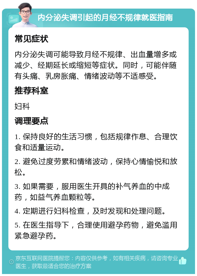 内分泌失调引起的月经不规律就医指南 常见症状 内分泌失调可能导致月经不规律、出血量增多或减少、经期延长或缩短等症状。同时，可能伴随有头痛、乳房胀痛、情绪波动等不适感受。 推荐科室 妇科 调理要点 1. 保持良好的生活习惯，包括规律作息、合理饮食和适量运动。 2. 避免过度劳累和情绪波动，保持心情愉悦和放松。 3. 如果需要，服用医生开具的补气养血的中成药，如益气养血颗粒等。 4. 定期进行妇科检查，及时发现和处理问题。 5. 在医生指导下，合理使用避孕药物，避免滥用紧急避孕药。