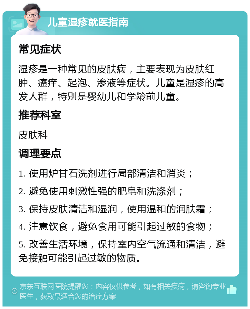 儿童湿疹就医指南 常见症状 湿疹是一种常见的皮肤病，主要表现为皮肤红肿、瘙痒、起泡、渗液等症状。儿童是湿疹的高发人群，特别是婴幼儿和学龄前儿童。 推荐科室 皮肤科 调理要点 1. 使用炉甘石洗剂进行局部清洁和消炎； 2. 避免使用刺激性强的肥皂和洗涤剂； 3. 保持皮肤清洁和湿润，使用温和的润肤霜； 4. 注意饮食，避免食用可能引起过敏的食物； 5. 改善生活环境，保持室内空气流通和清洁，避免接触可能引起过敏的物质。