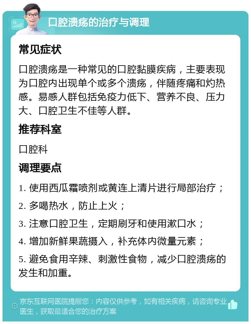 口腔溃疡的治疗与调理 常见症状 口腔溃疡是一种常见的口腔黏膜疾病，主要表现为口腔内出现单个或多个溃疡，伴随疼痛和灼热感。易感人群包括免疫力低下、营养不良、压力大、口腔卫生不佳等人群。 推荐科室 口腔科 调理要点 1. 使用西瓜霜喷剂或黄连上清片进行局部治疗； 2. 多喝热水，防止上火； 3. 注意口腔卫生，定期刷牙和使用漱口水； 4. 增加新鲜果蔬摄入，补充体内微量元素； 5. 避免食用辛辣、刺激性食物，减少口腔溃疡的发生和加重。