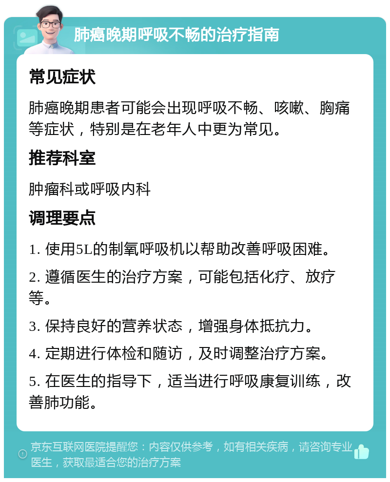 肺癌晚期呼吸不畅的治疗指南 常见症状 肺癌晚期患者可能会出现呼吸不畅、咳嗽、胸痛等症状，特别是在老年人中更为常见。 推荐科室 肿瘤科或呼吸内科 调理要点 1. 使用5L的制氧呼吸机以帮助改善呼吸困难。 2. 遵循医生的治疗方案，可能包括化疗、放疗等。 3. 保持良好的营养状态，增强身体抵抗力。 4. 定期进行体检和随访，及时调整治疗方案。 5. 在医生的指导下，适当进行呼吸康复训练，改善肺功能。