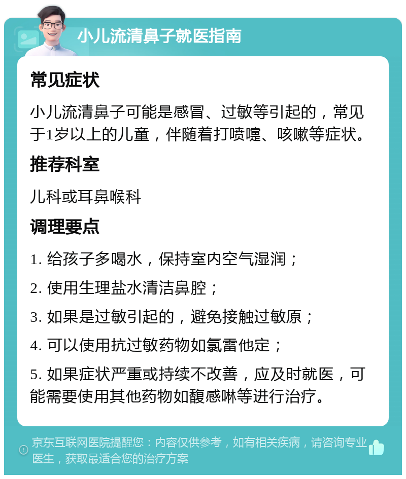 小儿流清鼻子就医指南 常见症状 小儿流清鼻子可能是感冒、过敏等引起的，常见于1岁以上的儿童，伴随着打喷嚏、咳嗽等症状。 推荐科室 儿科或耳鼻喉科 调理要点 1. 给孩子多喝水，保持室内空气湿润； 2. 使用生理盐水清洁鼻腔； 3. 如果是过敏引起的，避免接触过敏原； 4. 可以使用抗过敏药物如氯雷他定； 5. 如果症状严重或持续不改善，应及时就医，可能需要使用其他药物如馥感啉等进行治疗。