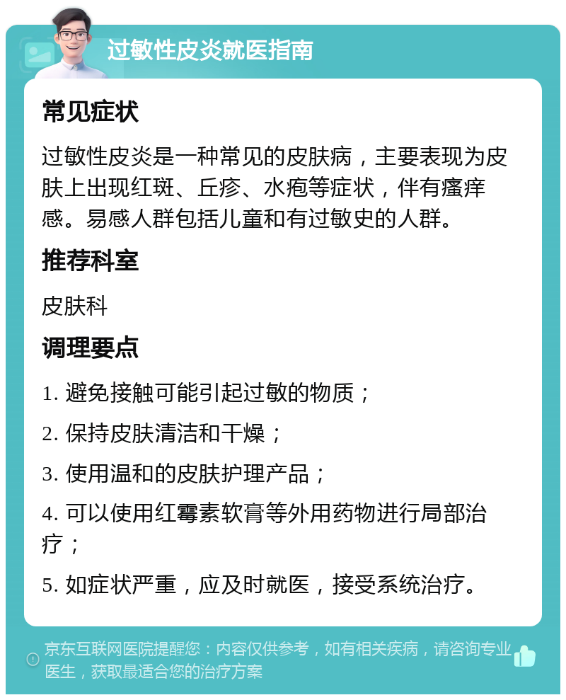 过敏性皮炎就医指南 常见症状 过敏性皮炎是一种常见的皮肤病，主要表现为皮肤上出现红斑、丘疹、水疱等症状，伴有瘙痒感。易感人群包括儿童和有过敏史的人群。 推荐科室 皮肤科 调理要点 1. 避免接触可能引起过敏的物质； 2. 保持皮肤清洁和干燥； 3. 使用温和的皮肤护理产品； 4. 可以使用红霉素软膏等外用药物进行局部治疗； 5. 如症状严重，应及时就医，接受系统治疗。