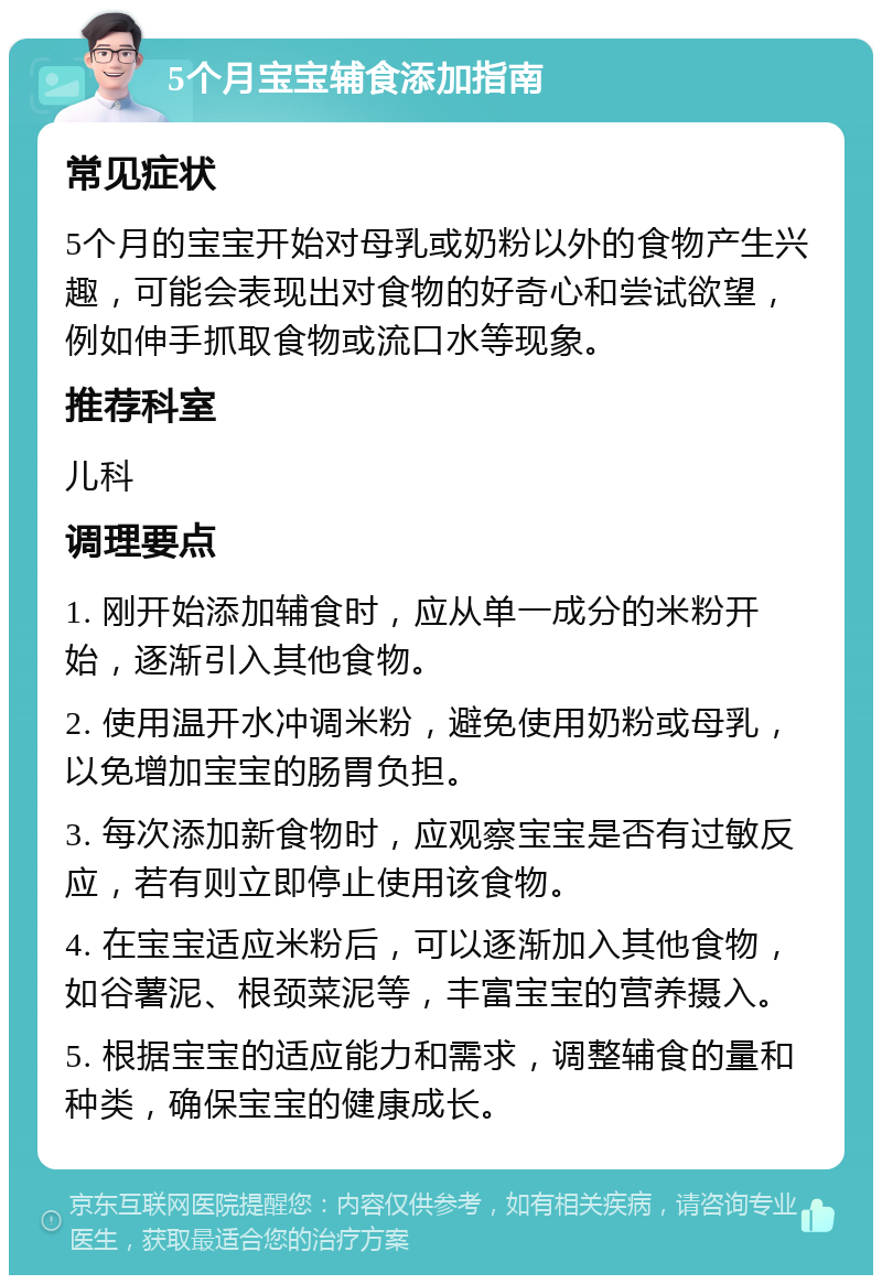 5个月宝宝辅食添加指南 常见症状 5个月的宝宝开始对母乳或奶粉以外的食物产生兴趣，可能会表现出对食物的好奇心和尝试欲望，例如伸手抓取食物或流口水等现象。 推荐科室 儿科 调理要点 1. 刚开始添加辅食时，应从单一成分的米粉开始，逐渐引入其他食物。 2. 使用温开水冲调米粉，避免使用奶粉或母乳，以免增加宝宝的肠胃负担。 3. 每次添加新食物时，应观察宝宝是否有过敏反应，若有则立即停止使用该食物。 4. 在宝宝适应米粉后，可以逐渐加入其他食物，如谷薯泥、根颈菜泥等，丰富宝宝的营养摄入。 5. 根据宝宝的适应能力和需求，调整辅食的量和种类，确保宝宝的健康成长。