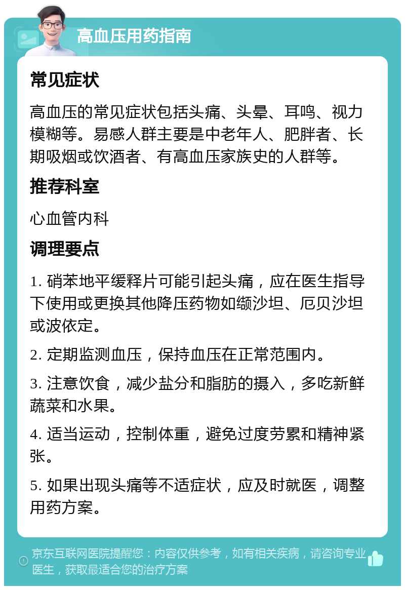 高血压用药指南 常见症状 高血压的常见症状包括头痛、头晕、耳鸣、视力模糊等。易感人群主要是中老年人、肥胖者、长期吸烟或饮酒者、有高血压家族史的人群等。 推荐科室 心血管内科 调理要点 1. 硝苯地平缓释片可能引起头痛，应在医生指导下使用或更换其他降压药物如缬沙坦、厄贝沙坦或波依定。 2. 定期监测血压，保持血压在正常范围内。 3. 注意饮食，减少盐分和脂肪的摄入，多吃新鲜蔬菜和水果。 4. 适当运动，控制体重，避免过度劳累和精神紧张。 5. 如果出现头痛等不适症状，应及时就医，调整用药方案。