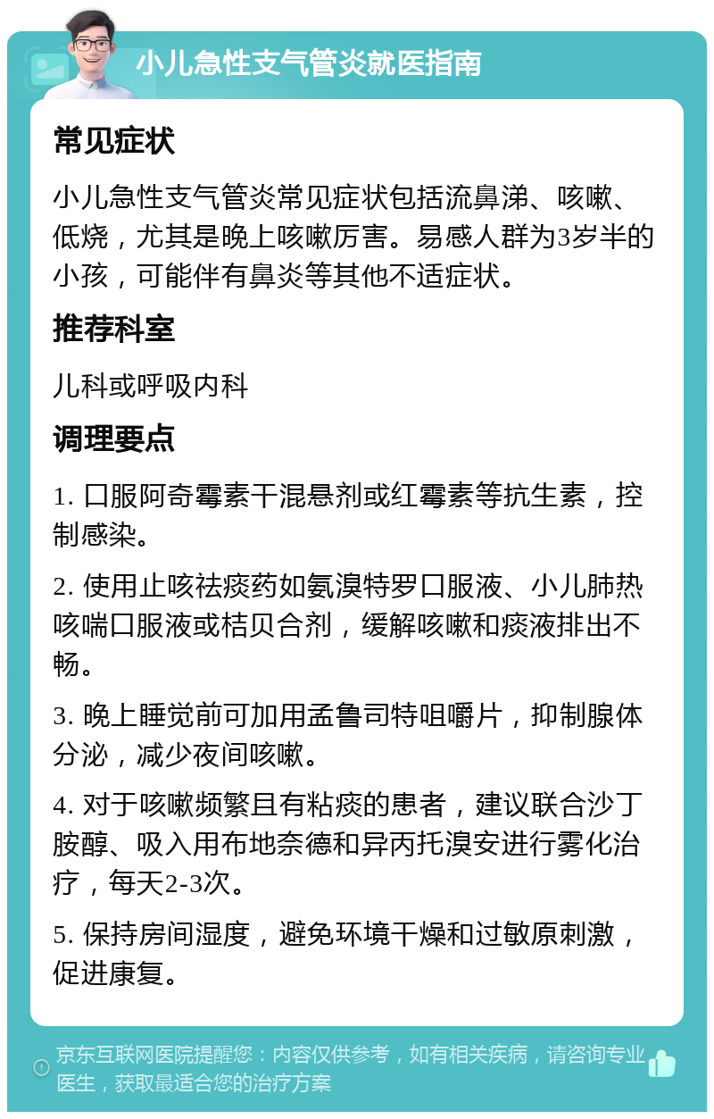 小儿急性支气管炎就医指南 常见症状 小儿急性支气管炎常见症状包括流鼻涕、咳嗽、低烧，尤其是晚上咳嗽厉害。易感人群为3岁半的小孩，可能伴有鼻炎等其他不适症状。 推荐科室 儿科或呼吸内科 调理要点 1. 口服阿奇霉素干混悬剂或红霉素等抗生素，控制感染。 2. 使用止咳祛痰药如氨溴特罗口服液、小儿肺热咳喘口服液或桔贝合剂，缓解咳嗽和痰液排出不畅。 3. 晚上睡觉前可加用孟鲁司特咀嚼片，抑制腺体分泌，减少夜间咳嗽。 4. 对于咳嗽频繁且有粘痰的患者，建议联合沙丁胺醇、吸入用布地奈德和异丙托溴安进行雾化治疗，每天2-3次。 5. 保持房间湿度，避免环境干燥和过敏原刺激，促进康复。