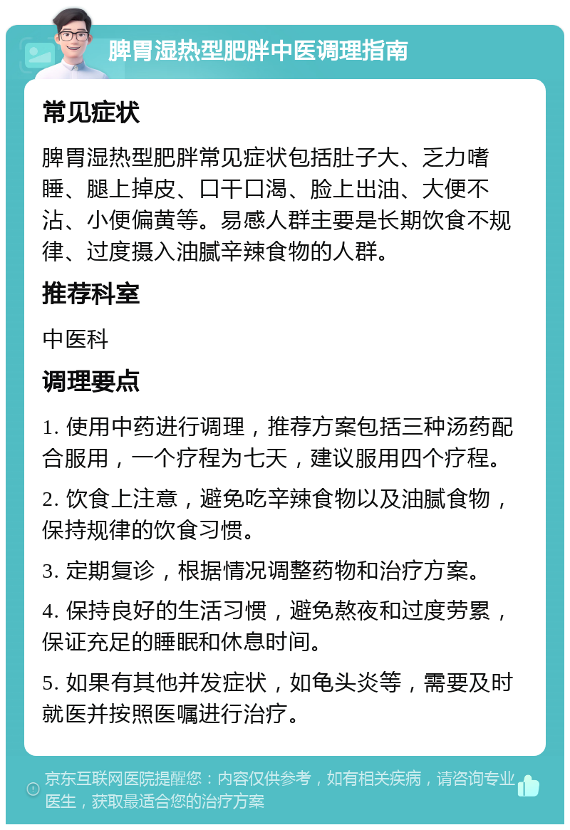 脾胃湿热型肥胖中医调理指南 常见症状 脾胃湿热型肥胖常见症状包括肚子大、乏力嗜睡、腿上掉皮、口干口渴、脸上出油、大便不沾、小便偏黄等。易感人群主要是长期饮食不规律、过度摄入油腻辛辣食物的人群。 推荐科室 中医科 调理要点 1. 使用中药进行调理，推荐方案包括三种汤药配合服用，一个疗程为七天，建议服用四个疗程。 2. 饮食上注意，避免吃辛辣食物以及油腻食物，保持规律的饮食习惯。 3. 定期复诊，根据情况调整药物和治疗方案。 4. 保持良好的生活习惯，避免熬夜和过度劳累，保证充足的睡眠和休息时间。 5. 如果有其他并发症状，如龟头炎等，需要及时就医并按照医嘱进行治疗。