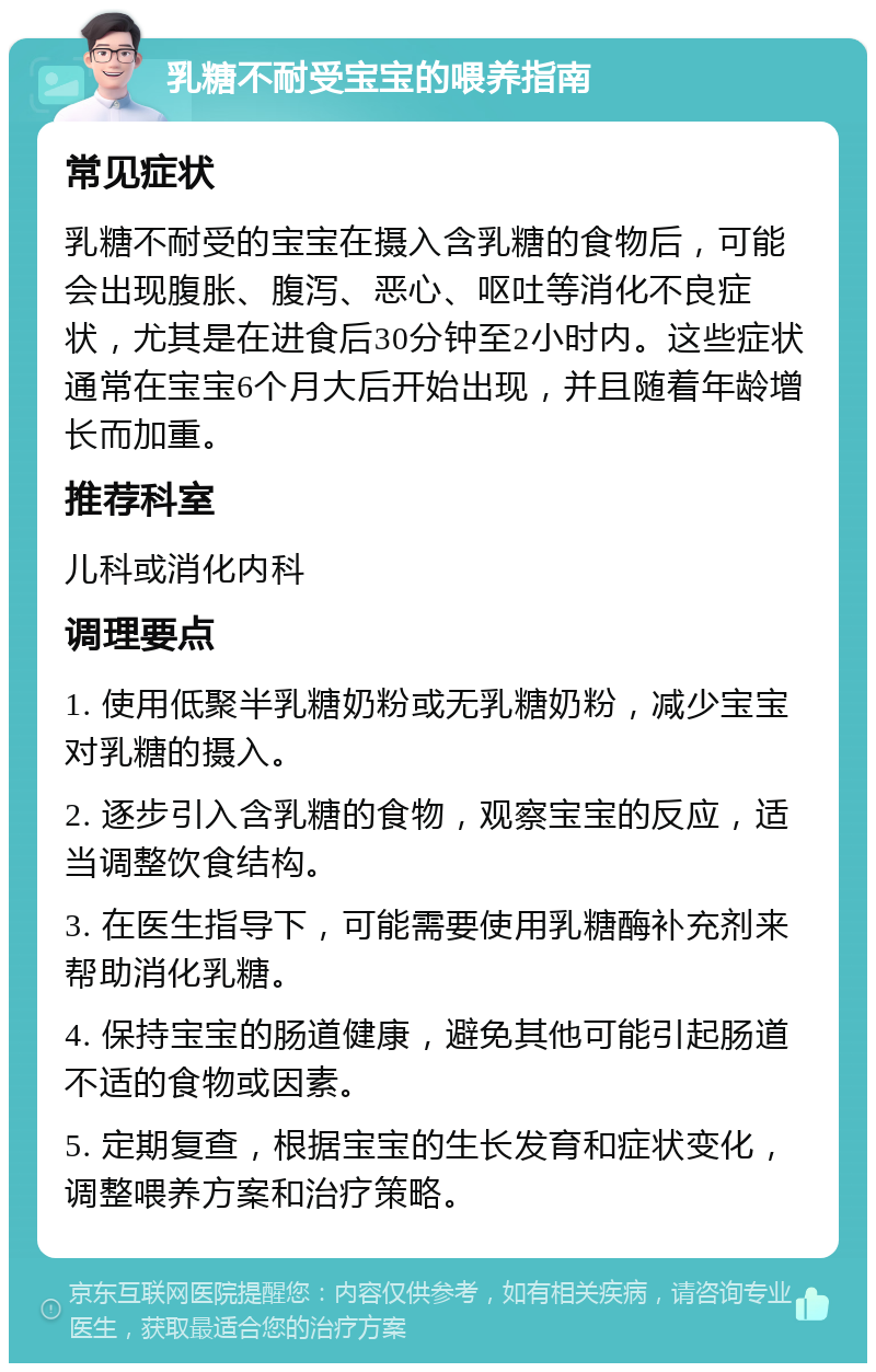 乳糖不耐受宝宝的喂养指南 常见症状 乳糖不耐受的宝宝在摄入含乳糖的食物后，可能会出现腹胀、腹泻、恶心、呕吐等消化不良症状，尤其是在进食后30分钟至2小时内。这些症状通常在宝宝6个月大后开始出现，并且随着年龄增长而加重。 推荐科室 儿科或消化内科 调理要点 1. 使用低聚半乳糖奶粉或无乳糖奶粉，减少宝宝对乳糖的摄入。 2. 逐步引入含乳糖的食物，观察宝宝的反应，适当调整饮食结构。 3. 在医生指导下，可能需要使用乳糖酶补充剂来帮助消化乳糖。 4. 保持宝宝的肠道健康，避免其他可能引起肠道不适的食物或因素。 5. 定期复查，根据宝宝的生长发育和症状变化，调整喂养方案和治疗策略。