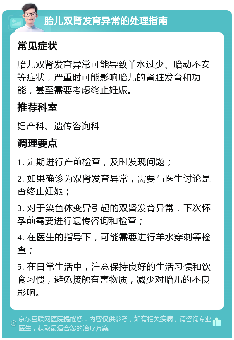 胎儿双肾发育异常的处理指南 常见症状 胎儿双肾发育异常可能导致羊水过少、胎动不安等症状，严重时可能影响胎儿的肾脏发育和功能，甚至需要考虑终止妊娠。 推荐科室 妇产科、遗传咨询科 调理要点 1. 定期进行产前检查，及时发现问题； 2. 如果确诊为双肾发育异常，需要与医生讨论是否终止妊娠； 3. 对于染色体变异引起的双肾发育异常，下次怀孕前需要进行遗传咨询和检查； 4. 在医生的指导下，可能需要进行羊水穿刺等检查； 5. 在日常生活中，注意保持良好的生活习惯和饮食习惯，避免接触有害物质，减少对胎儿的不良影响。