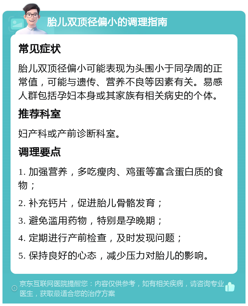 胎儿双顶径偏小的调理指南 常见症状 胎儿双顶径偏小可能表现为头围小于同孕周的正常值，可能与遗传、营养不良等因素有关。易感人群包括孕妇本身或其家族有相关病史的个体。 推荐科室 妇产科或产前诊断科室。 调理要点 1. 加强营养，多吃瘦肉、鸡蛋等富含蛋白质的食物； 2. 补充钙片，促进胎儿骨骼发育； 3. 避免滥用药物，特别是孕晚期； 4. 定期进行产前检查，及时发现问题； 5. 保持良好的心态，减少压力对胎儿的影响。