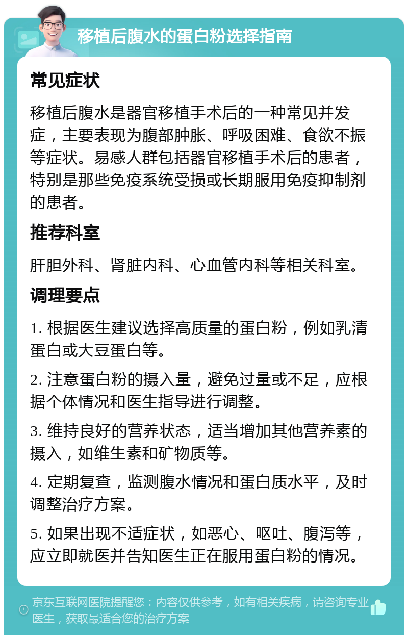 移植后腹水的蛋白粉选择指南 常见症状 移植后腹水是器官移植手术后的一种常见并发症，主要表现为腹部肿胀、呼吸困难、食欲不振等症状。易感人群包括器官移植手术后的患者，特别是那些免疫系统受损或长期服用免疫抑制剂的患者。 推荐科室 肝胆外科、肾脏内科、心血管内科等相关科室。 调理要点 1. 根据医生建议选择高质量的蛋白粉，例如乳清蛋白或大豆蛋白等。 2. 注意蛋白粉的摄入量，避免过量或不足，应根据个体情况和医生指导进行调整。 3. 维持良好的营养状态，适当增加其他营养素的摄入，如维生素和矿物质等。 4. 定期复查，监测腹水情况和蛋白质水平，及时调整治疗方案。 5. 如果出现不适症状，如恶心、呕吐、腹泻等，应立即就医并告知医生正在服用蛋白粉的情况。