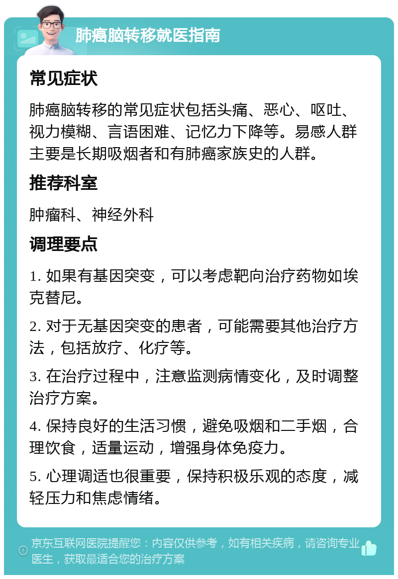 肺癌脑转移就医指南 常见症状 肺癌脑转移的常见症状包括头痛、恶心、呕吐、视力模糊、言语困难、记忆力下降等。易感人群主要是长期吸烟者和有肺癌家族史的人群。 推荐科室 肿瘤科、神经外科 调理要点 1. 如果有基因突变，可以考虑靶向治疗药物如埃克替尼。 2. 对于无基因突变的患者，可能需要其他治疗方法，包括放疗、化疗等。 3. 在治疗过程中，注意监测病情变化，及时调整治疗方案。 4. 保持良好的生活习惯，避免吸烟和二手烟，合理饮食，适量运动，增强身体免疫力。 5. 心理调适也很重要，保持积极乐观的态度，减轻压力和焦虑情绪。