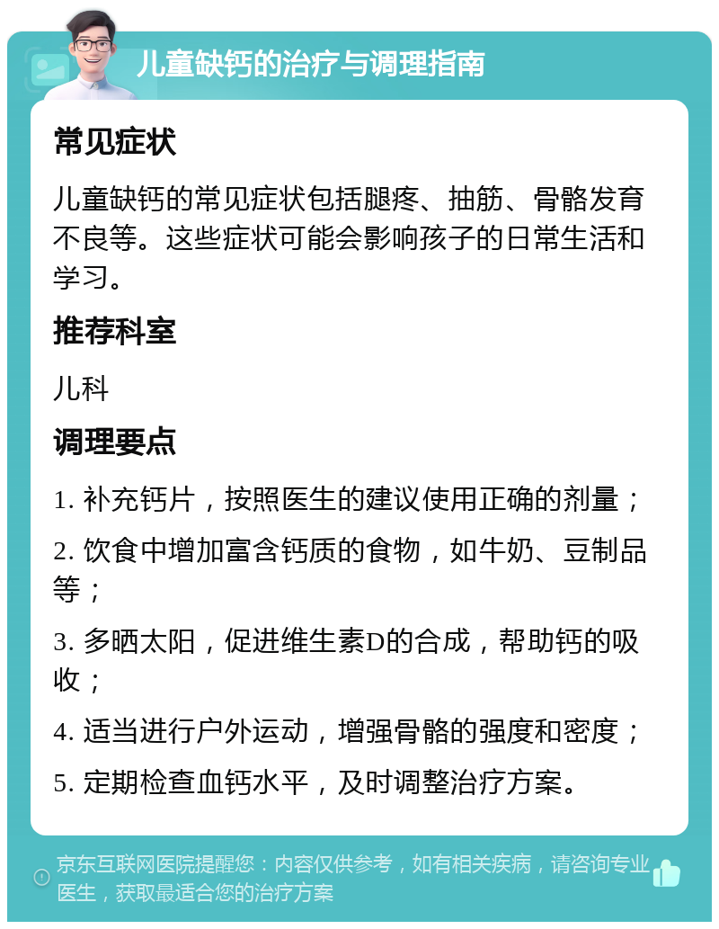 儿童缺钙的治疗与调理指南 常见症状 儿童缺钙的常见症状包括腿疼、抽筋、骨骼发育不良等。这些症状可能会影响孩子的日常生活和学习。 推荐科室 儿科 调理要点 1. 补充钙片，按照医生的建议使用正确的剂量； 2. 饮食中增加富含钙质的食物，如牛奶、豆制品等； 3. 多晒太阳，促进维生素D的合成，帮助钙的吸收； 4. 适当进行户外运动，增强骨骼的强度和密度； 5. 定期检查血钙水平，及时调整治疗方案。