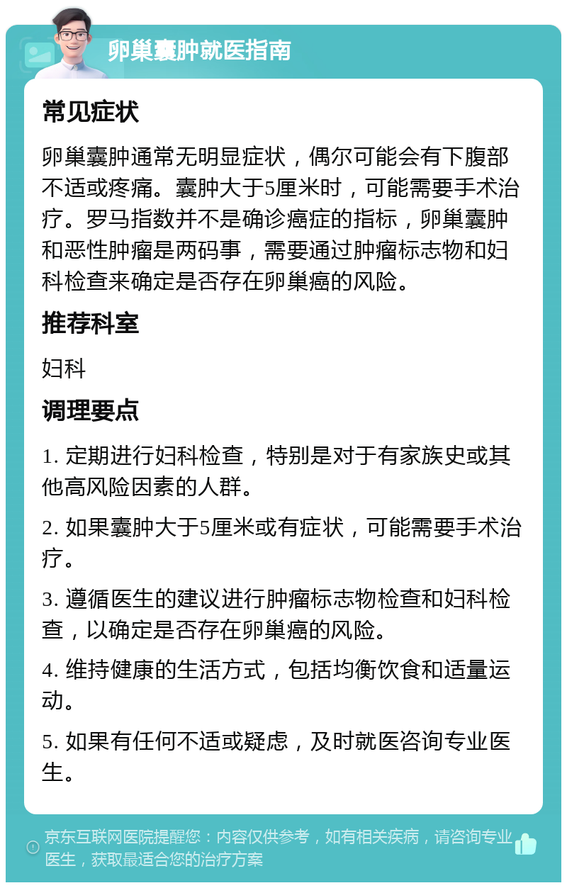 卵巢囊肿就医指南 常见症状 卵巢囊肿通常无明显症状，偶尔可能会有下腹部不适或疼痛。囊肿大于5厘米时，可能需要手术治疗。罗马指数并不是确诊癌症的指标，卵巢囊肿和恶性肿瘤是两码事，需要通过肿瘤标志物和妇科检查来确定是否存在卵巢癌的风险。 推荐科室 妇科 调理要点 1. 定期进行妇科检查，特别是对于有家族史或其他高风险因素的人群。 2. 如果囊肿大于5厘米或有症状，可能需要手术治疗。 3. 遵循医生的建议进行肿瘤标志物检查和妇科检查，以确定是否存在卵巢癌的风险。 4. 维持健康的生活方式，包括均衡饮食和适量运动。 5. 如果有任何不适或疑虑，及时就医咨询专业医生。