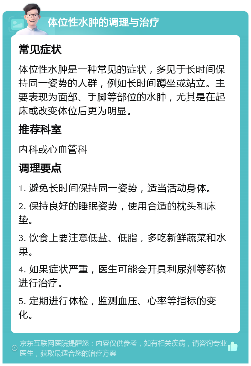 体位性水肿的调理与治疗 常见症状 体位性水肿是一种常见的症状，多见于长时间保持同一姿势的人群，例如长时间蹲坐或站立。主要表现为面部、手脚等部位的水肿，尤其是在起床或改变体位后更为明显。 推荐科室 内科或心血管科 调理要点 1. 避免长时间保持同一姿势，适当活动身体。 2. 保持良好的睡眠姿势，使用合适的枕头和床垫。 3. 饮食上要注意低盐、低脂，多吃新鲜蔬菜和水果。 4. 如果症状严重，医生可能会开具利尿剂等药物进行治疗。 5. 定期进行体检，监测血压、心率等指标的变化。