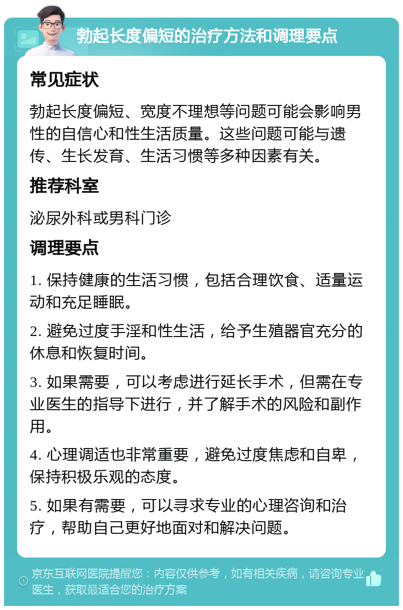 勃起长度偏短的治疗方法和调理要点 常见症状 勃起长度偏短、宽度不理想等问题可能会影响男性的自信心和性生活质量。这些问题可能与遗传、生长发育、生活习惯等多种因素有关。 推荐科室 泌尿外科或男科门诊 调理要点 1. 保持健康的生活习惯，包括合理饮食、适量运动和充足睡眠。 2. 避免过度手淫和性生活，给予生殖器官充分的休息和恢复时间。 3. 如果需要，可以考虑进行延长手术，但需在专业医生的指导下进行，并了解手术的风险和副作用。 4. 心理调适也非常重要，避免过度焦虑和自卑，保持积极乐观的态度。 5. 如果有需要，可以寻求专业的心理咨询和治疗，帮助自己更好地面对和解决问题。