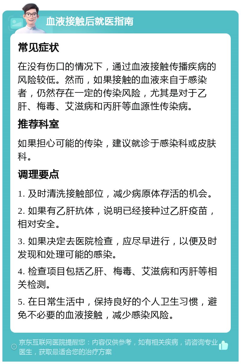 血液接触后就医指南 常见症状 在没有伤口的情况下，通过血液接触传播疾病的风险较低。然而，如果接触的血液来自于感染者，仍然存在一定的传染风险，尤其是对于乙肝、梅毒、艾滋病和丙肝等血源性传染病。 推荐科室 如果担心可能的传染，建议就诊于感染科或皮肤科。 调理要点 1. 及时清洗接触部位，减少病原体存活的机会。 2. 如果有乙肝抗体，说明已经接种过乙肝疫苗，相对安全。 3. 如果决定去医院检查，应尽早进行，以便及时发现和处理可能的感染。 4. 检查项目包括乙肝、梅毒、艾滋病和丙肝等相关检测。 5. 在日常生活中，保持良好的个人卫生习惯，避免不必要的血液接触，减少感染风险。