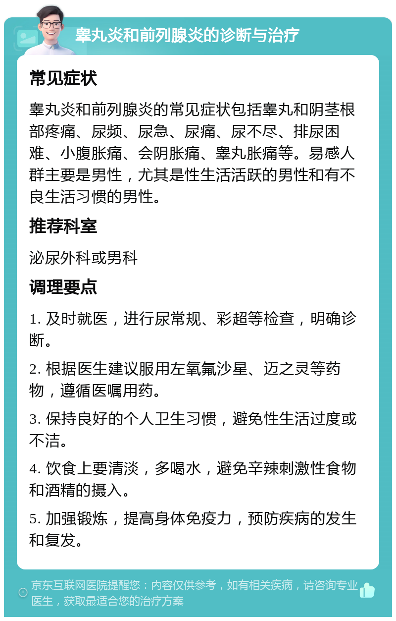 睾丸炎和前列腺炎的诊断与治疗 常见症状 睾丸炎和前列腺炎的常见症状包括睾丸和阴茎根部疼痛、尿频、尿急、尿痛、尿不尽、排尿困难、小腹胀痛、会阴胀痛、睾丸胀痛等。易感人群主要是男性，尤其是性生活活跃的男性和有不良生活习惯的男性。 推荐科室 泌尿外科或男科 调理要点 1. 及时就医，进行尿常规、彩超等检查，明确诊断。 2. 根据医生建议服用左氧氟沙星、迈之灵等药物，遵循医嘱用药。 3. 保持良好的个人卫生习惯，避免性生活过度或不洁。 4. 饮食上要清淡，多喝水，避免辛辣刺激性食物和酒精的摄入。 5. 加强锻炼，提高身体免疫力，预防疾病的发生和复发。