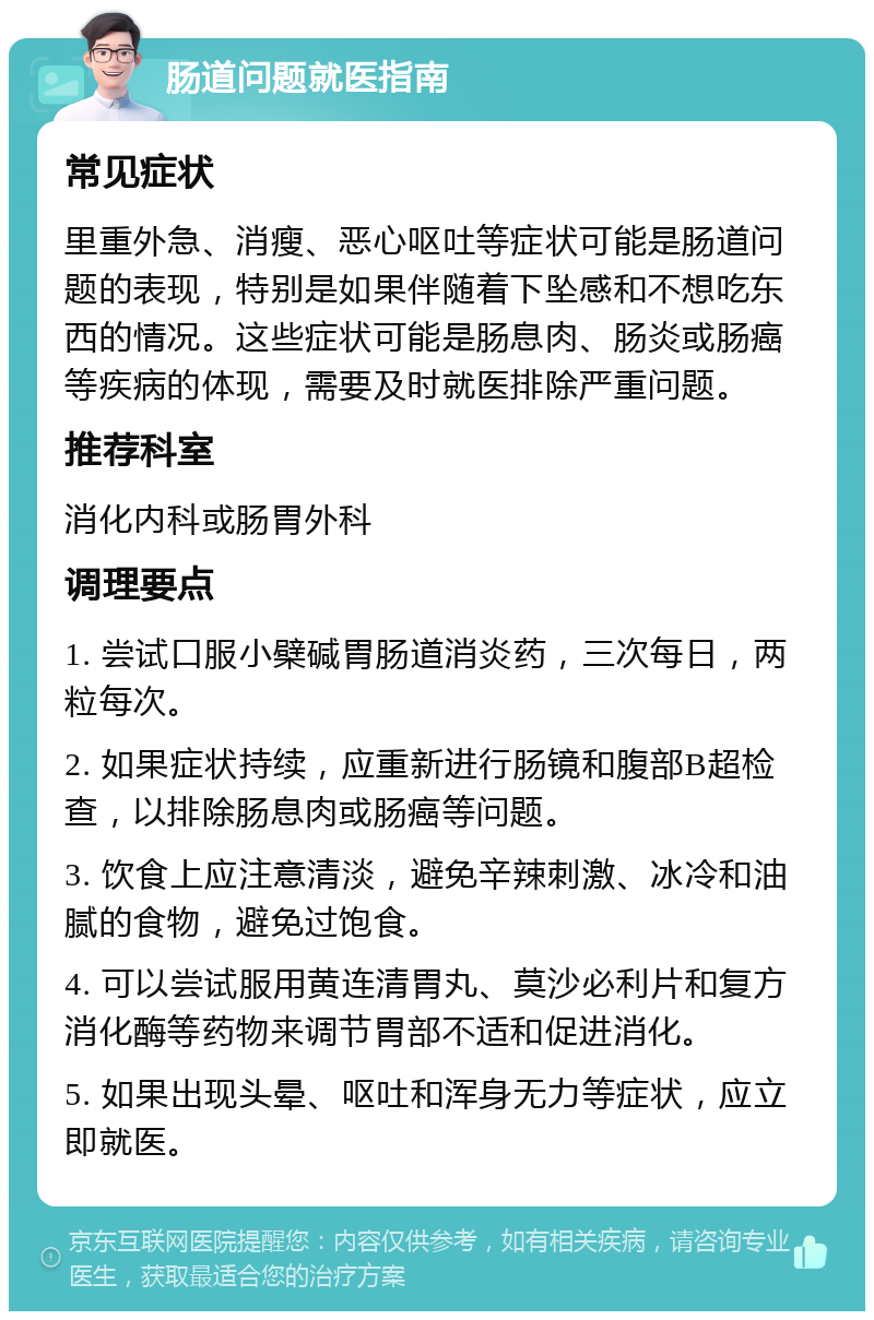 肠道问题就医指南 常见症状 里重外急、消瘦、恶心呕吐等症状可能是肠道问题的表现，特别是如果伴随着下坠感和不想吃东西的情况。这些症状可能是肠息肉、肠炎或肠癌等疾病的体现，需要及时就医排除严重问题。 推荐科室 消化内科或肠胃外科 调理要点 1. 尝试口服小檗碱胃肠道消炎药，三次每日，两粒每次。 2. 如果症状持续，应重新进行肠镜和腹部B超检查，以排除肠息肉或肠癌等问题。 3. 饮食上应注意清淡，避免辛辣刺激、冰冷和油腻的食物，避免过饱食。 4. 可以尝试服用黄连清胃丸、莫沙必利片和复方消化酶等药物来调节胃部不适和促进消化。 5. 如果出现头晕、呕吐和浑身无力等症状，应立即就医。