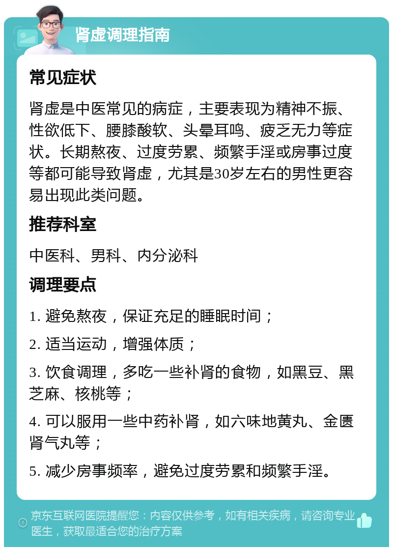 肾虚调理指南 常见症状 肾虚是中医常见的病症，主要表现为精神不振、性欲低下、腰膝酸软、头晕耳鸣、疲乏无力等症状。长期熬夜、过度劳累、频繁手淫或房事过度等都可能导致肾虚，尤其是30岁左右的男性更容易出现此类问题。 推荐科室 中医科、男科、内分泌科 调理要点 1. 避免熬夜，保证充足的睡眠时间； 2. 适当运动，增强体质； 3. 饮食调理，多吃一些补肾的食物，如黑豆、黑芝麻、核桃等； 4. 可以服用一些中药补肾，如六味地黄丸、金匮肾气丸等； 5. 减少房事频率，避免过度劳累和频繁手淫。