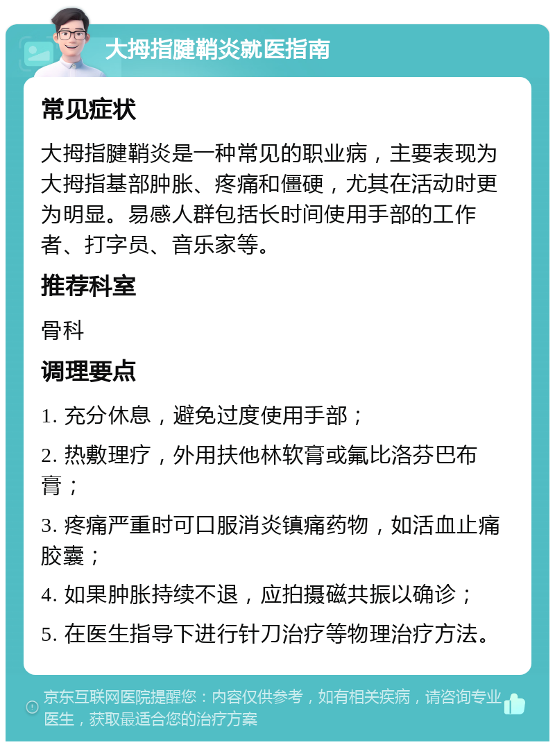 大拇指腱鞘炎就医指南 常见症状 大拇指腱鞘炎是一种常见的职业病，主要表现为大拇指基部肿胀、疼痛和僵硬，尤其在活动时更为明显。易感人群包括长时间使用手部的工作者、打字员、音乐家等。 推荐科室 骨科 调理要点 1. 充分休息，避免过度使用手部； 2. 热敷理疗，外用扶他林软膏或氟比洛芬巴布膏； 3. 疼痛严重时可口服消炎镇痛药物，如活血止痛胶囊； 4. 如果肿胀持续不退，应拍摄磁共振以确诊； 5. 在医生指导下进行针刀治疗等物理治疗方法。