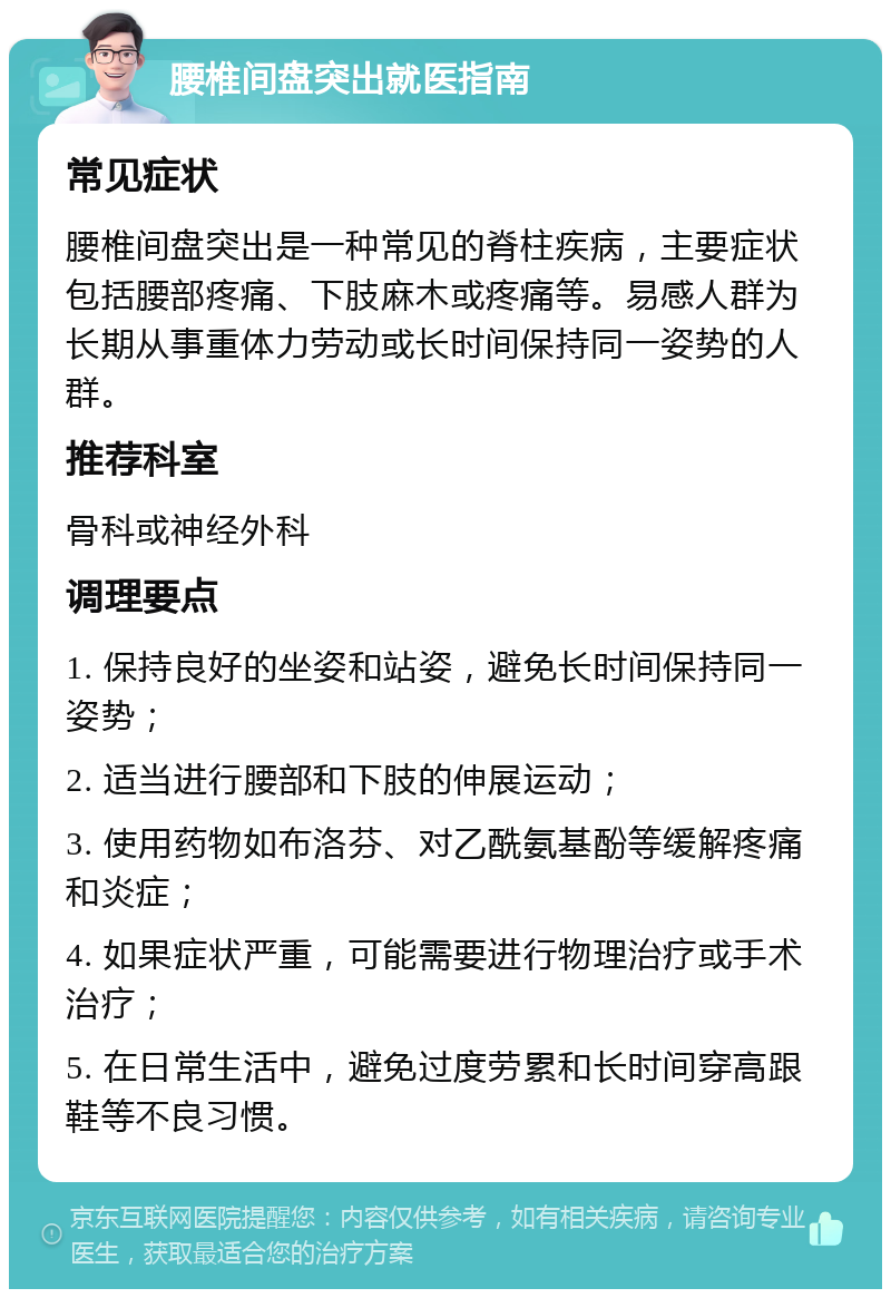 腰椎间盘突出就医指南 常见症状 腰椎间盘突出是一种常见的脊柱疾病，主要症状包括腰部疼痛、下肢麻木或疼痛等。易感人群为长期从事重体力劳动或长时间保持同一姿势的人群。 推荐科室 骨科或神经外科 调理要点 1. 保持良好的坐姿和站姿，避免长时间保持同一姿势； 2. 适当进行腰部和下肢的伸展运动； 3. 使用药物如布洛芬、对乙酰氨基酚等缓解疼痛和炎症； 4. 如果症状严重，可能需要进行物理治疗或手术治疗； 5. 在日常生活中，避免过度劳累和长时间穿高跟鞋等不良习惯。