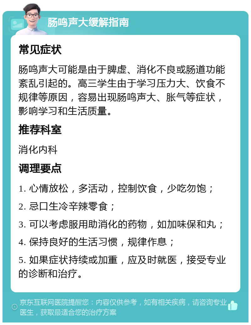 肠鸣声大缓解指南 常见症状 肠鸣声大可能是由于脾虚、消化不良或肠道功能紊乱引起的。高三学生由于学习压力大、饮食不规律等原因，容易出现肠鸣声大、胀气等症状，影响学习和生活质量。 推荐科室 消化内科 调理要点 1. 心情放松，多活动，控制饮食，少吃勿饱； 2. 忌口生冷辛辣零食； 3. 可以考虑服用助消化的药物，如加味保和丸； 4. 保持良好的生活习惯，规律作息； 5. 如果症状持续或加重，应及时就医，接受专业的诊断和治疗。