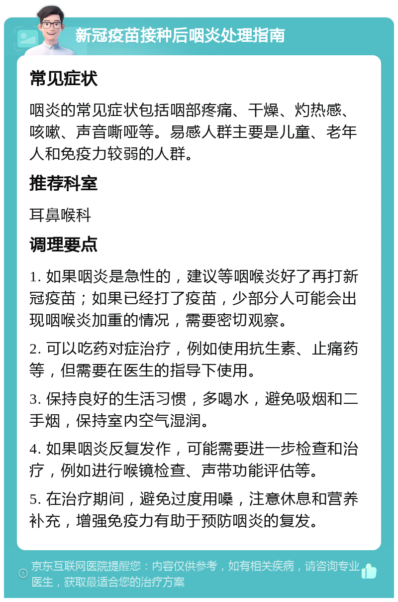 新冠疫苗接种后咽炎处理指南 常见症状 咽炎的常见症状包括咽部疼痛、干燥、灼热感、咳嗽、声音嘶哑等。易感人群主要是儿童、老年人和免疫力较弱的人群。 推荐科室 耳鼻喉科 调理要点 1. 如果咽炎是急性的，建议等咽喉炎好了再打新冠疫苗；如果已经打了疫苗，少部分人可能会出现咽喉炎加重的情况，需要密切观察。 2. 可以吃药对症治疗，例如使用抗生素、止痛药等，但需要在医生的指导下使用。 3. 保持良好的生活习惯，多喝水，避免吸烟和二手烟，保持室内空气湿润。 4. 如果咽炎反复发作，可能需要进一步检查和治疗，例如进行喉镜检查、声带功能评估等。 5. 在治疗期间，避免过度用嗓，注意休息和营养补充，增强免疫力有助于预防咽炎的复发。