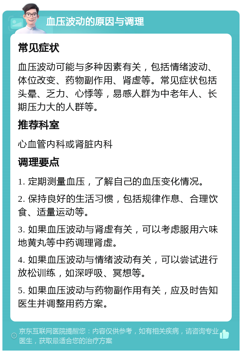 血压波动的原因与调理 常见症状 血压波动可能与多种因素有关，包括情绪波动、体位改变、药物副作用、肾虚等。常见症状包括头晕、乏力、心悸等，易感人群为中老年人、长期压力大的人群等。 推荐科室 心血管内科或肾脏内科 调理要点 1. 定期测量血压，了解自己的血压变化情况。 2. 保持良好的生活习惯，包括规律作息、合理饮食、适量运动等。 3. 如果血压波动与肾虚有关，可以考虑服用六味地黄丸等中药调理肾虚。 4. 如果血压波动与情绪波动有关，可以尝试进行放松训练，如深呼吸、冥想等。 5. 如果血压波动与药物副作用有关，应及时告知医生并调整用药方案。