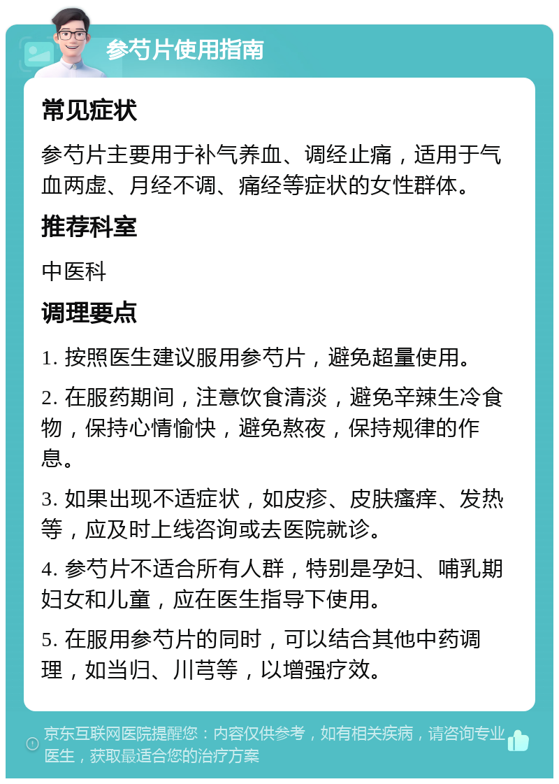 参芍片使用指南 常见症状 参芍片主要用于补气养血、调经止痛，适用于气血两虚、月经不调、痛经等症状的女性群体。 推荐科室 中医科 调理要点 1. 按照医生建议服用参芍片，避免超量使用。 2. 在服药期间，注意饮食清淡，避免辛辣生冷食物，保持心情愉快，避免熬夜，保持规律的作息。 3. 如果出现不适症状，如皮疹、皮肤瘙痒、发热等，应及时上线咨询或去医院就诊。 4. 参芍片不适合所有人群，特别是孕妇、哺乳期妇女和儿童，应在医生指导下使用。 5. 在服用参芍片的同时，可以结合其他中药调理，如当归、川芎等，以增强疗效。