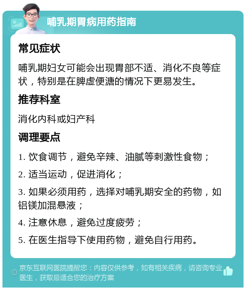 哺乳期胃病用药指南 常见症状 哺乳期妇女可能会出现胃部不适、消化不良等症状，特别是在脾虚便溏的情况下更易发生。 推荐科室 消化内科或妇产科 调理要点 1. 饮食调节，避免辛辣、油腻等刺激性食物； 2. 适当运动，促进消化； 3. 如果必须用药，选择对哺乳期安全的药物，如铝镁加混悬液； 4. 注意休息，避免过度疲劳； 5. 在医生指导下使用药物，避免自行用药。