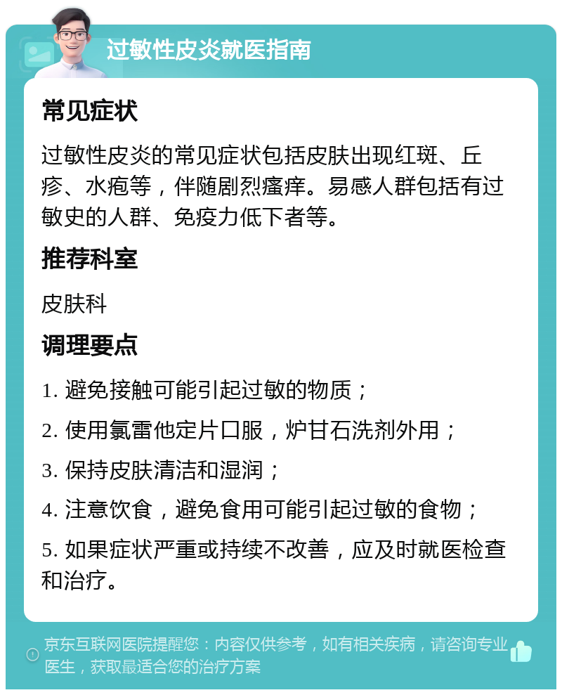 过敏性皮炎就医指南 常见症状 过敏性皮炎的常见症状包括皮肤出现红斑、丘疹、水疱等，伴随剧烈瘙痒。易感人群包括有过敏史的人群、免疫力低下者等。 推荐科室 皮肤科 调理要点 1. 避免接触可能引起过敏的物质； 2. 使用氯雷他定片口服，炉甘石洗剂外用； 3. 保持皮肤清洁和湿润； 4. 注意饮食，避免食用可能引起过敏的食物； 5. 如果症状严重或持续不改善，应及时就医检查和治疗。