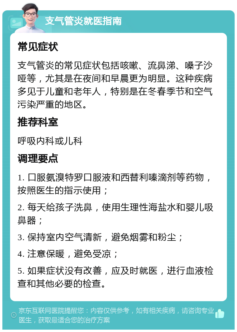 支气管炎就医指南 常见症状 支气管炎的常见症状包括咳嗽、流鼻涕、嗓子沙哑等，尤其是在夜间和早晨更为明显。这种疾病多见于儿童和老年人，特别是在冬春季节和空气污染严重的地区。 推荐科室 呼吸内科或儿科 调理要点 1. 口服氨溴特罗口服液和西替利嗪滴剂等药物，按照医生的指示使用； 2. 每天给孩子洗鼻，使用生理性海盐水和婴儿吸鼻器； 3. 保持室内空气清新，避免烟雾和粉尘； 4. 注意保暖，避免受凉； 5. 如果症状没有改善，应及时就医，进行血液检查和其他必要的检查。