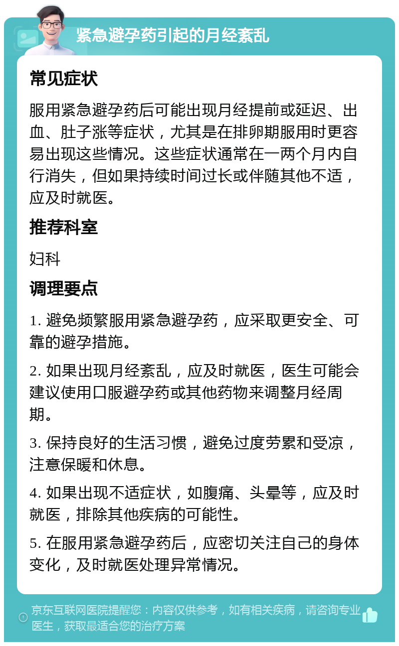 紧急避孕药引起的月经紊乱 常见症状 服用紧急避孕药后可能出现月经提前或延迟、出血、肚子涨等症状，尤其是在排卵期服用时更容易出现这些情况。这些症状通常在一两个月内自行消失，但如果持续时间过长或伴随其他不适，应及时就医。 推荐科室 妇科 调理要点 1. 避免频繁服用紧急避孕药，应采取更安全、可靠的避孕措施。 2. 如果出现月经紊乱，应及时就医，医生可能会建议使用口服避孕药或其他药物来调整月经周期。 3. 保持良好的生活习惯，避免过度劳累和受凉，注意保暖和休息。 4. 如果出现不适症状，如腹痛、头晕等，应及时就医，排除其他疾病的可能性。 5. 在服用紧急避孕药后，应密切关注自己的身体变化，及时就医处理异常情况。