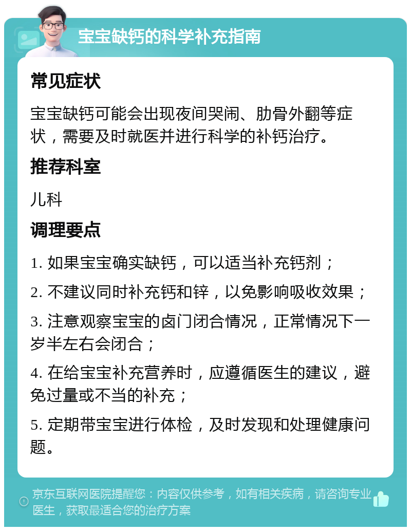 宝宝缺钙的科学补充指南 常见症状 宝宝缺钙可能会出现夜间哭闹、肋骨外翻等症状，需要及时就医并进行科学的补钙治疗。 推荐科室 儿科 调理要点 1. 如果宝宝确实缺钙，可以适当补充钙剂； 2. 不建议同时补充钙和锌，以免影响吸收效果； 3. 注意观察宝宝的卤门闭合情况，正常情况下一岁半左右会闭合； 4. 在给宝宝补充营养时，应遵循医生的建议，避免过量或不当的补充； 5. 定期带宝宝进行体检，及时发现和处理健康问题。