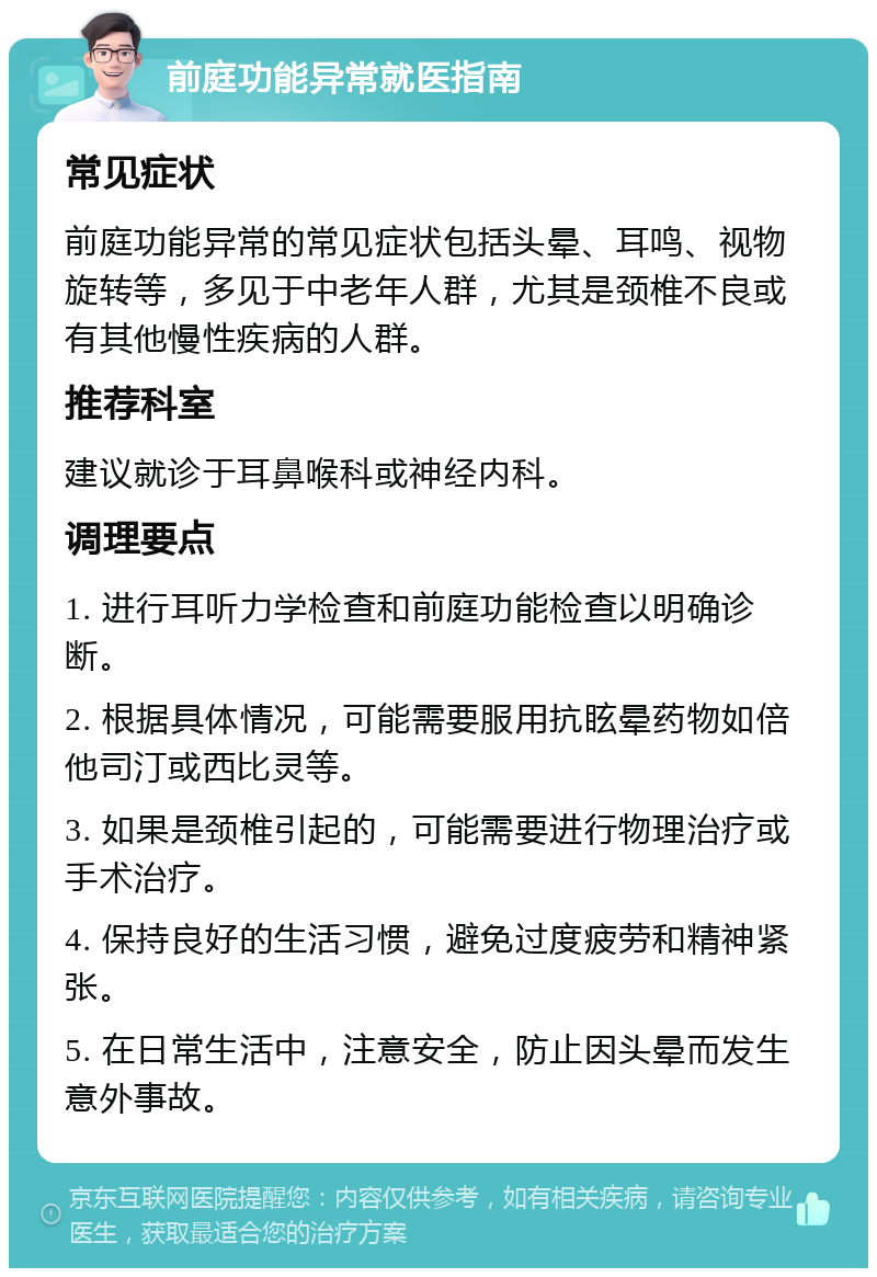 前庭功能异常就医指南 常见症状 前庭功能异常的常见症状包括头晕、耳鸣、视物旋转等，多见于中老年人群，尤其是颈椎不良或有其他慢性疾病的人群。 推荐科室 建议就诊于耳鼻喉科或神经内科。 调理要点 1. 进行耳听力学检查和前庭功能检查以明确诊断。 2. 根据具体情况，可能需要服用抗眩晕药物如倍他司汀或西比灵等。 3. 如果是颈椎引起的，可能需要进行物理治疗或手术治疗。 4. 保持良好的生活习惯，避免过度疲劳和精神紧张。 5. 在日常生活中，注意安全，防止因头晕而发生意外事故。